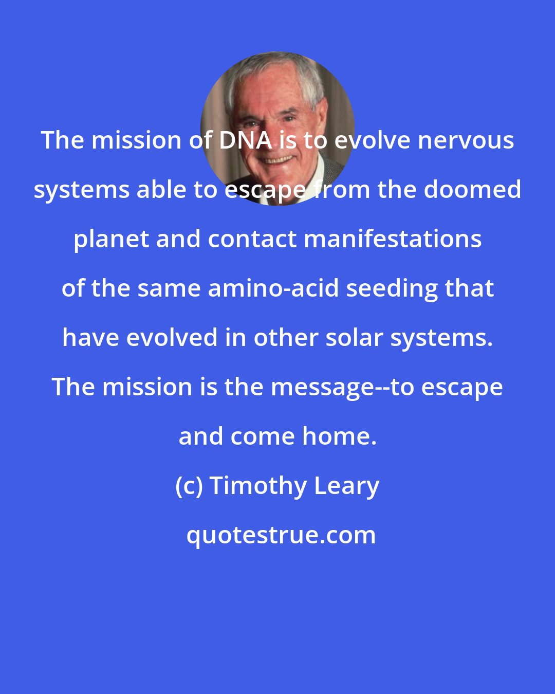 Timothy Leary: The mission of DNA is to evolve nervous systems able to escape from the doomed planet and contact manifestations of the same amino-acid seeding that have evolved in other solar systems. The mission is the message--to escape and come home.