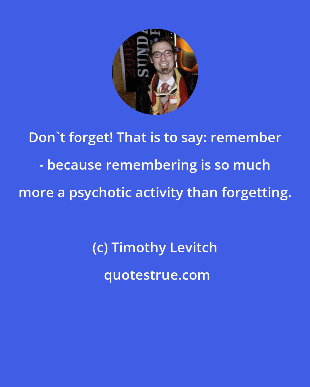 Timothy Levitch: Don't forget! That is to say: remember - because remembering is so much more a psychotic activity than forgetting.