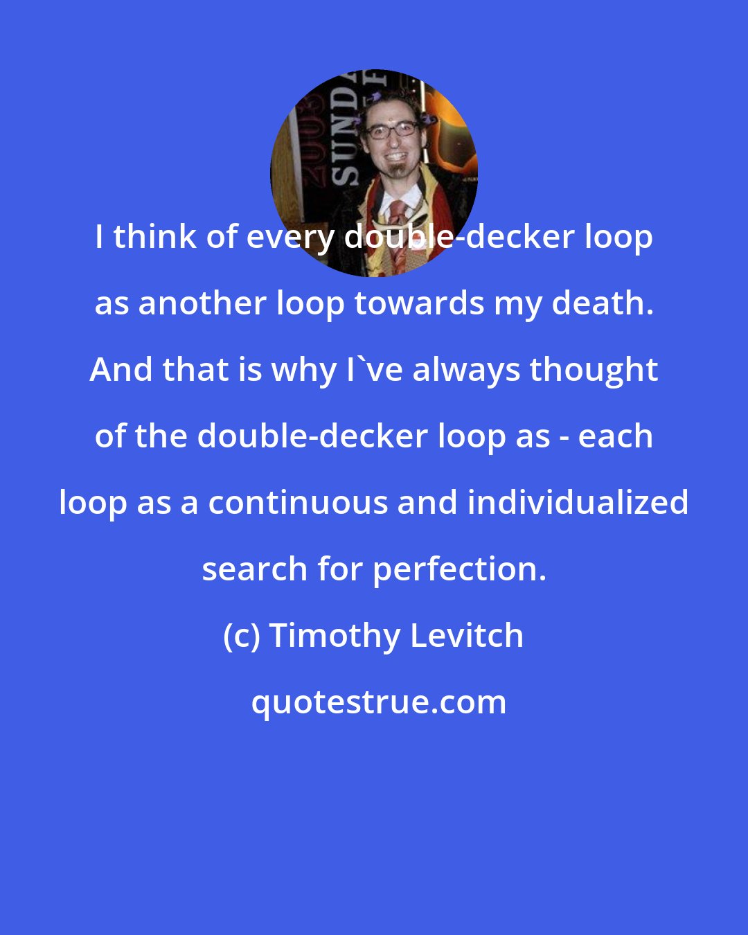 Timothy Levitch: I think of every double-decker loop as another loop towards my death. And that is why I've always thought of the double-decker loop as - each loop as a continuous and individualized search for perfection.