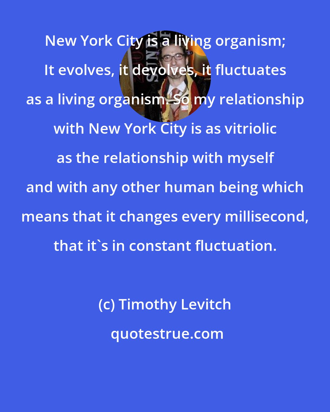 Timothy Levitch: New York City is a living organism; It evolves, it devolves, it fluctuates as a living organism. So my relationship with New York City is as vitriolic as the relationship with myself and with any other human being which means that it changes every millisecond, that it's in constant fluctuation.