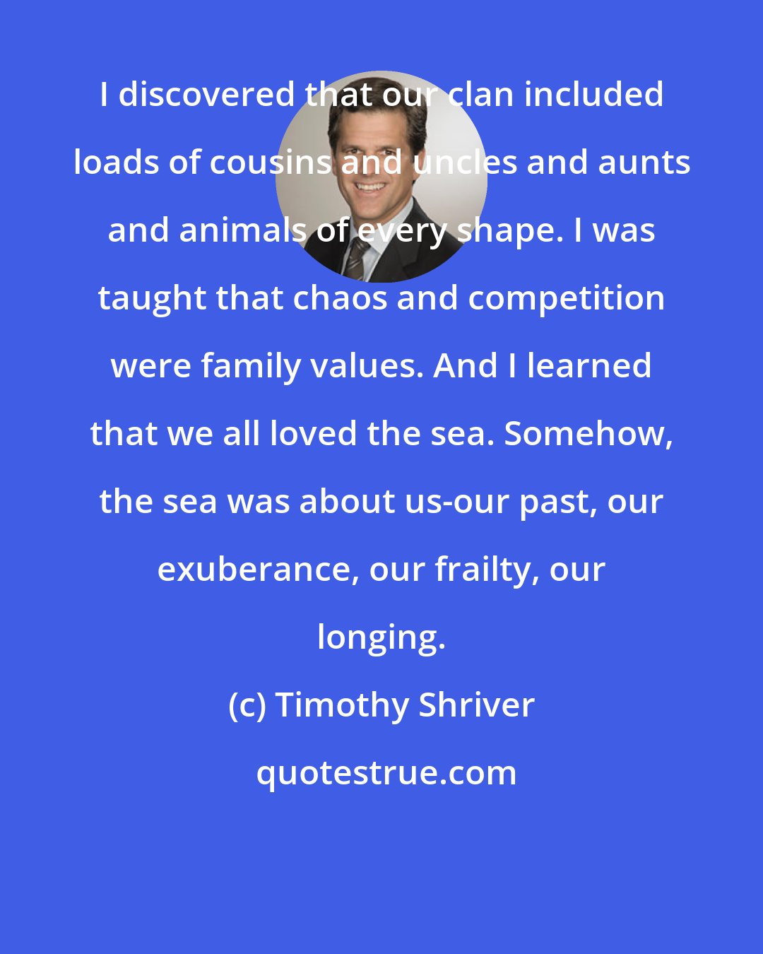Timothy Shriver: I discovered that our clan included loads of cousins and uncles and aunts and animals of every shape. I was taught that chaos and competition were family values. And I learned that we all loved the sea. Somehow, the sea was about us-our past, our exuberance, our frailty, our longing.