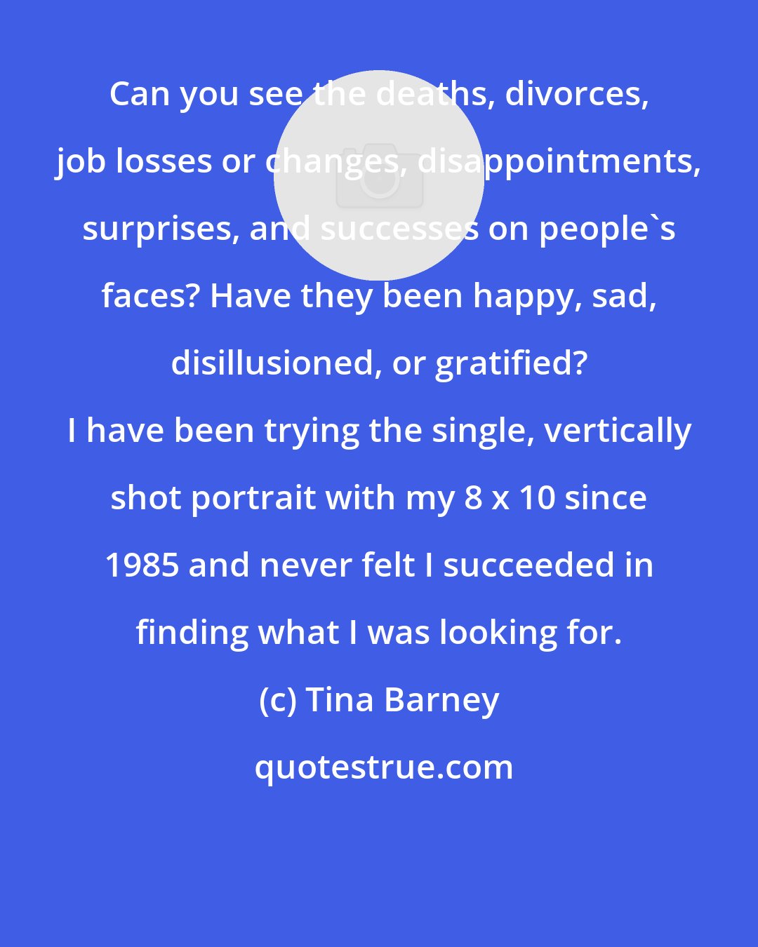 Tina Barney: Can you see the deaths, divorces, job losses or changes, disappointments, surprises, and successes on people's faces? Have they been happy, sad, disillusioned, or gratified? I have been trying the single, vertically shot portrait with my 8 x 10 since 1985 and never felt I succeeded in finding what I was looking for.