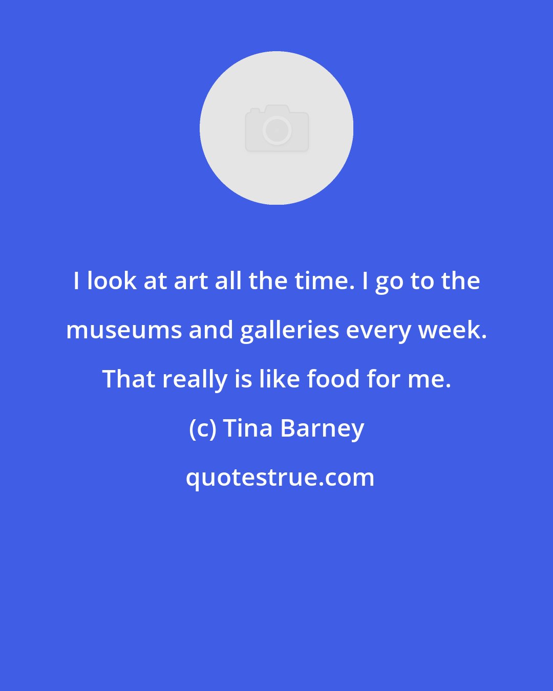 Tina Barney: I look at art all the time. I go to the museums and galleries every week. That really is like food for me.