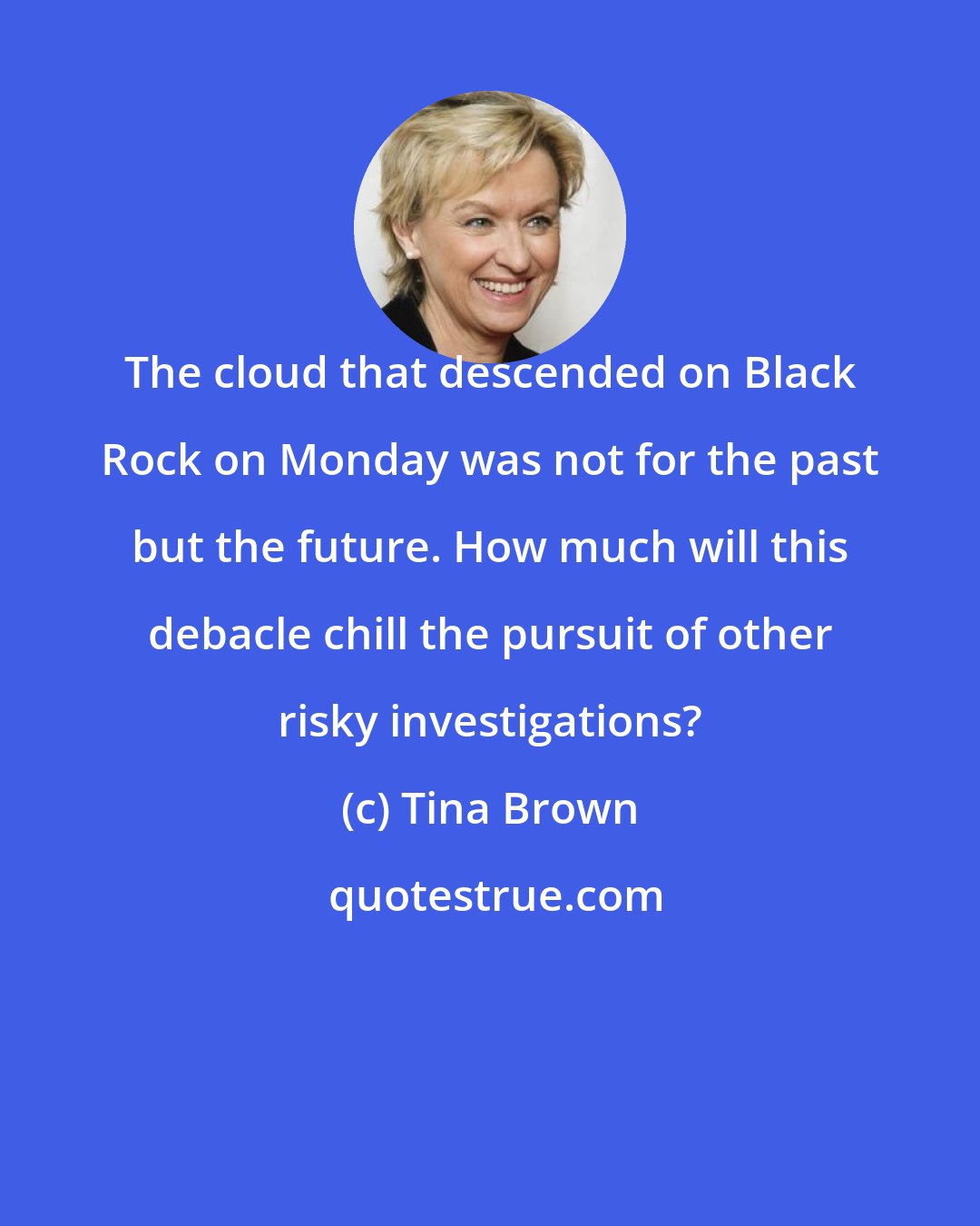 Tina Brown: The cloud that descended on Black Rock on Monday was not for the past but the future. How much will this debacle chill the pursuit of other risky investigations?