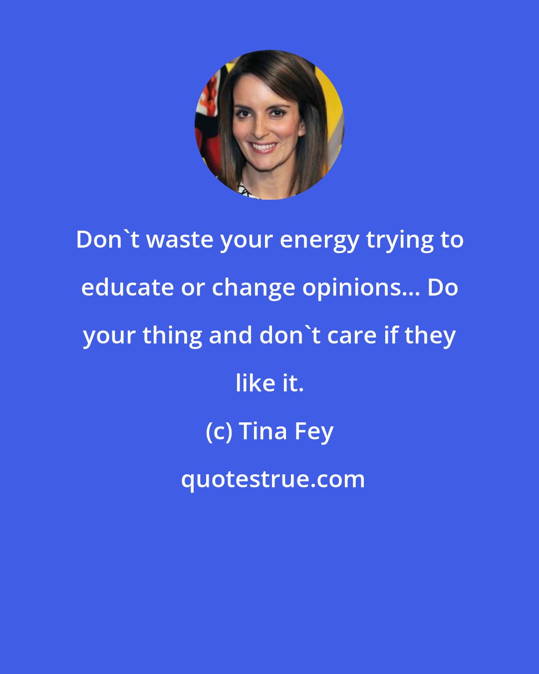 Tina Fey: Don't waste your energy trying to educate or change opinions... Do your thing and don't care if they like it.
