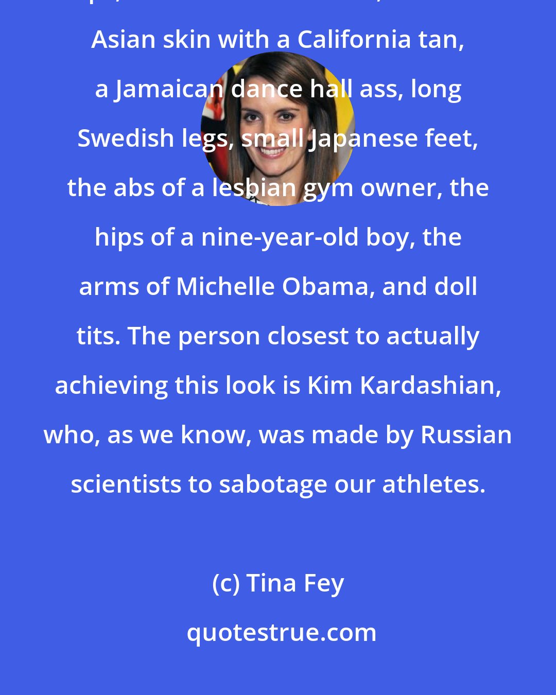 Tina Fey: Now every girl is expected to have: Caucasian blue eyes, full Spanish lips, a classic button nose, hairless Asian skin with a California tan, a Jamaican dance hall ass, long Swedish legs, small Japanese feet, the abs of a lesbian gym owner, the hips of a nine-year-old boy, the arms of Michelle Obama, and doll tits. The person closest to actually achieving this look is Kim Kardashian, who, as we know, was made by Russian scientists to sabotage our athletes.