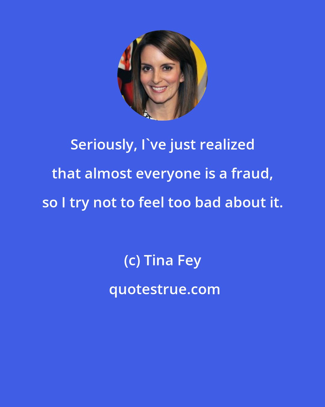 Tina Fey: Seriously, I've just realized that almost everyone is a fraud, so I try not to feel too bad about it.