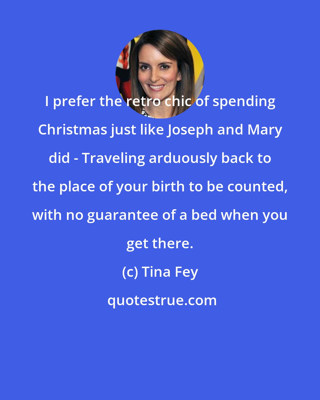 Tina Fey: I prefer the retro chic of spending Christmas just like Joseph and Mary did - Traveling arduously back to the place of your birth to be counted, with no guarantee of a bed when you get there.