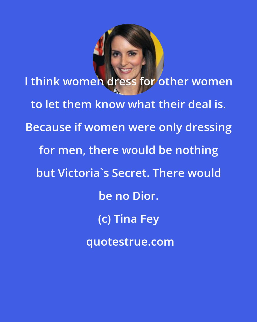 Tina Fey: I think women dress for other women to let them know what their deal is. Because if women were only dressing for men, there would be nothing but Victoria's Secret. There would be no Dior.