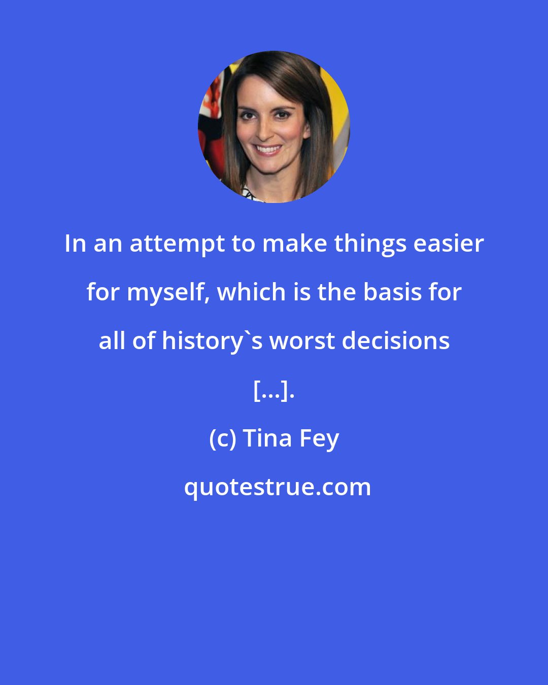 Tina Fey: In an attempt to make things easier for myself, which is the basis for all of history's worst decisions [...].