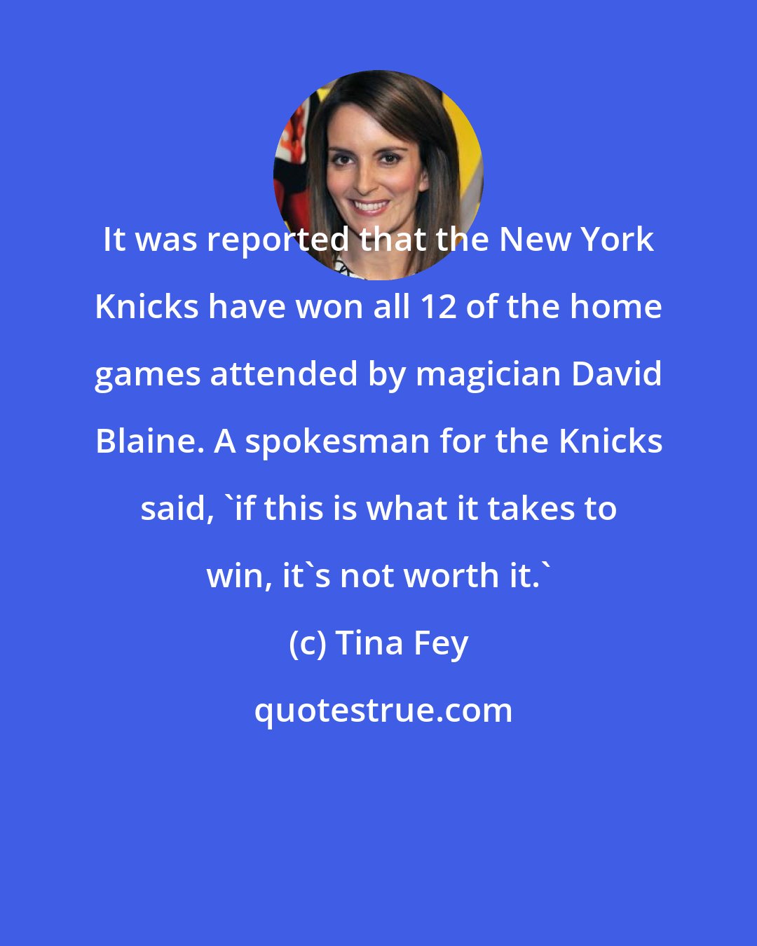 Tina Fey: It was reported that the New York Knicks have won all 12 of the home games attended by magician David Blaine. A spokesman for the Knicks said, 'if this is what it takes to win, it's not worth it.'