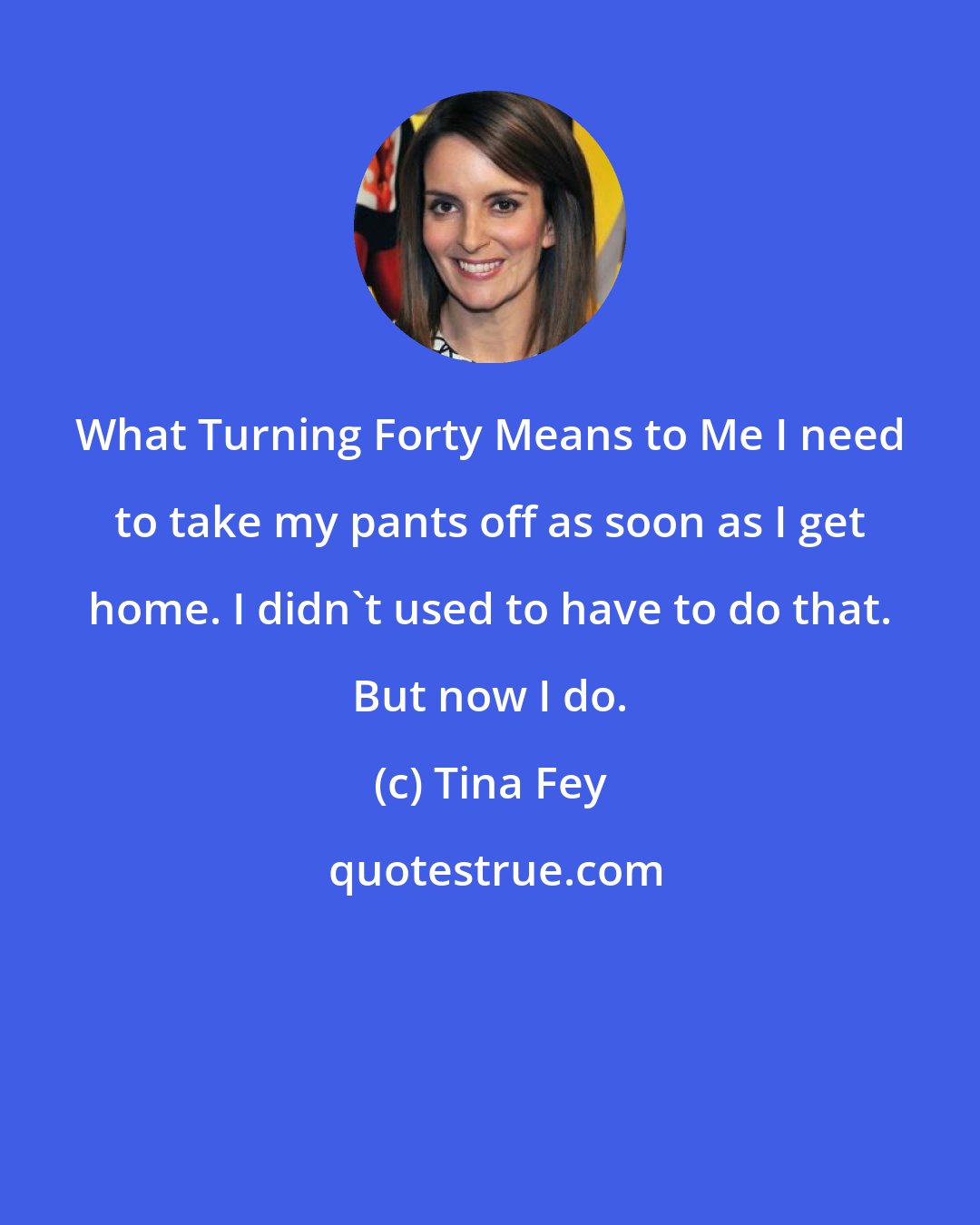 Tina Fey: What Turning Forty Means to Me I need to take my pants off as soon as I get home. I didn't used to have to do that. But now I do.