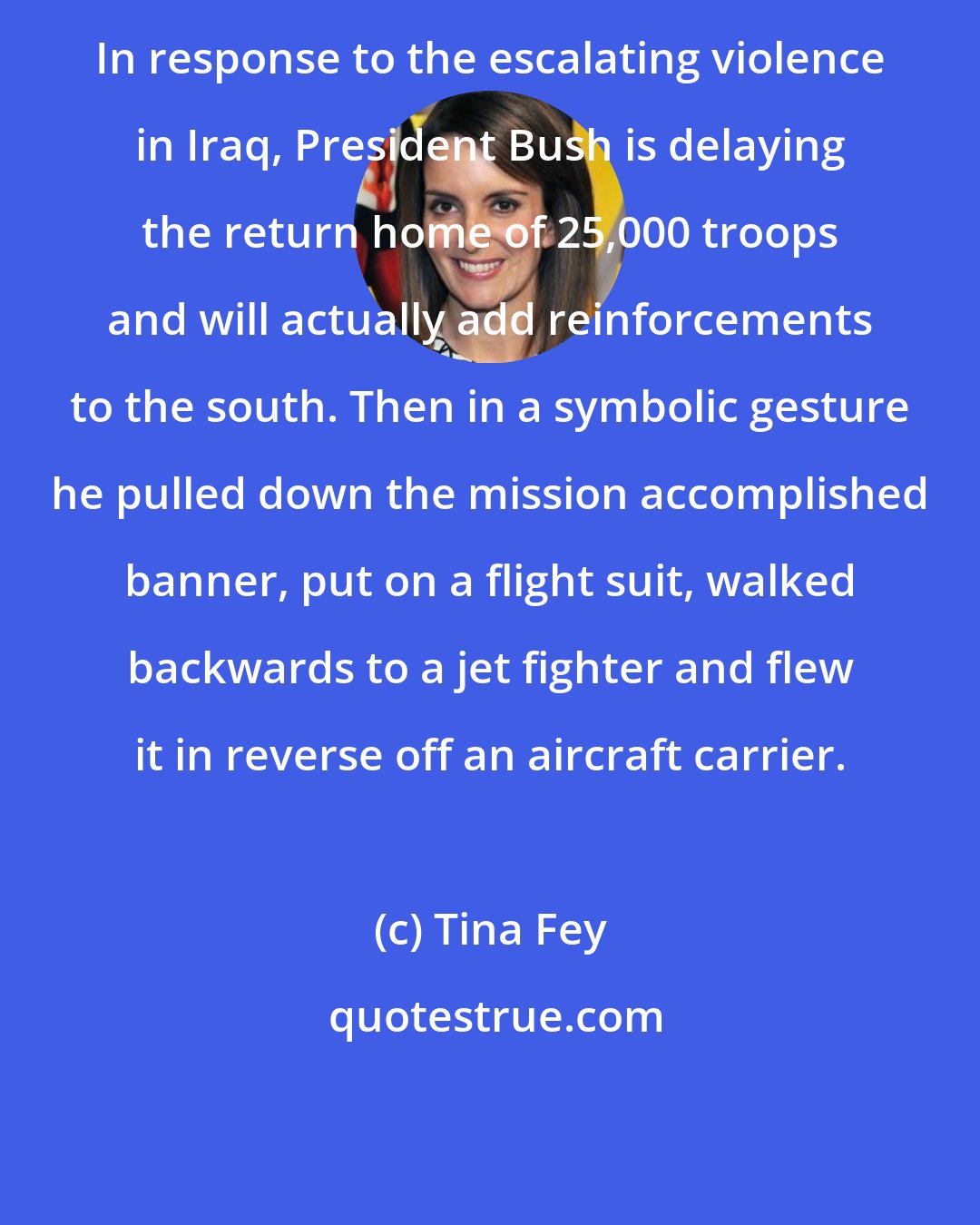 Tina Fey: In response to the escalating violence in Iraq, President Bush is delaying the return home of 25,000 troops and will actually add reinforcements to the south. Then in a symbolic gesture he pulled down the mission accomplished banner, put on a flight suit, walked backwards to a jet fighter and flew it in reverse off an aircraft carrier.