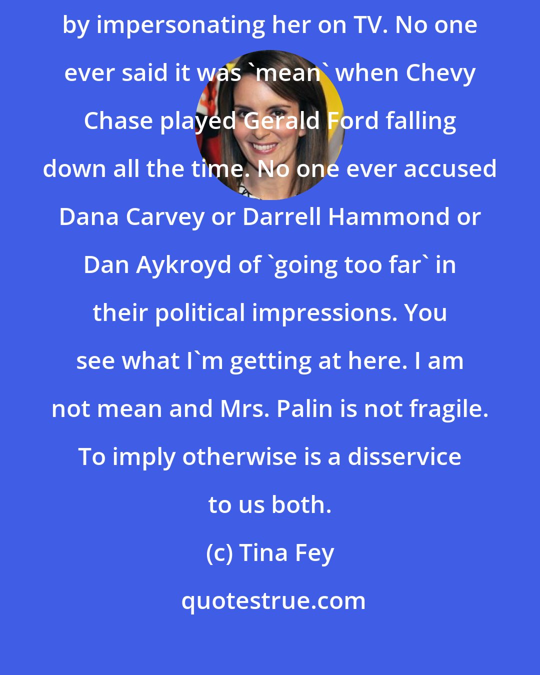 Tina Fey: there was an assumption that I was personally attacking Sarah Palin by impersonating her on TV. No one ever said it was 'mean' when Chevy Chase played Gerald Ford falling down all the time. No one ever accused Dana Carvey or Darrell Hammond or Dan Aykroyd of 'going too far' in their political impressions. You see what I'm getting at here. I am not mean and Mrs. Palin is not fragile. To imply otherwise is a disservice to us both.