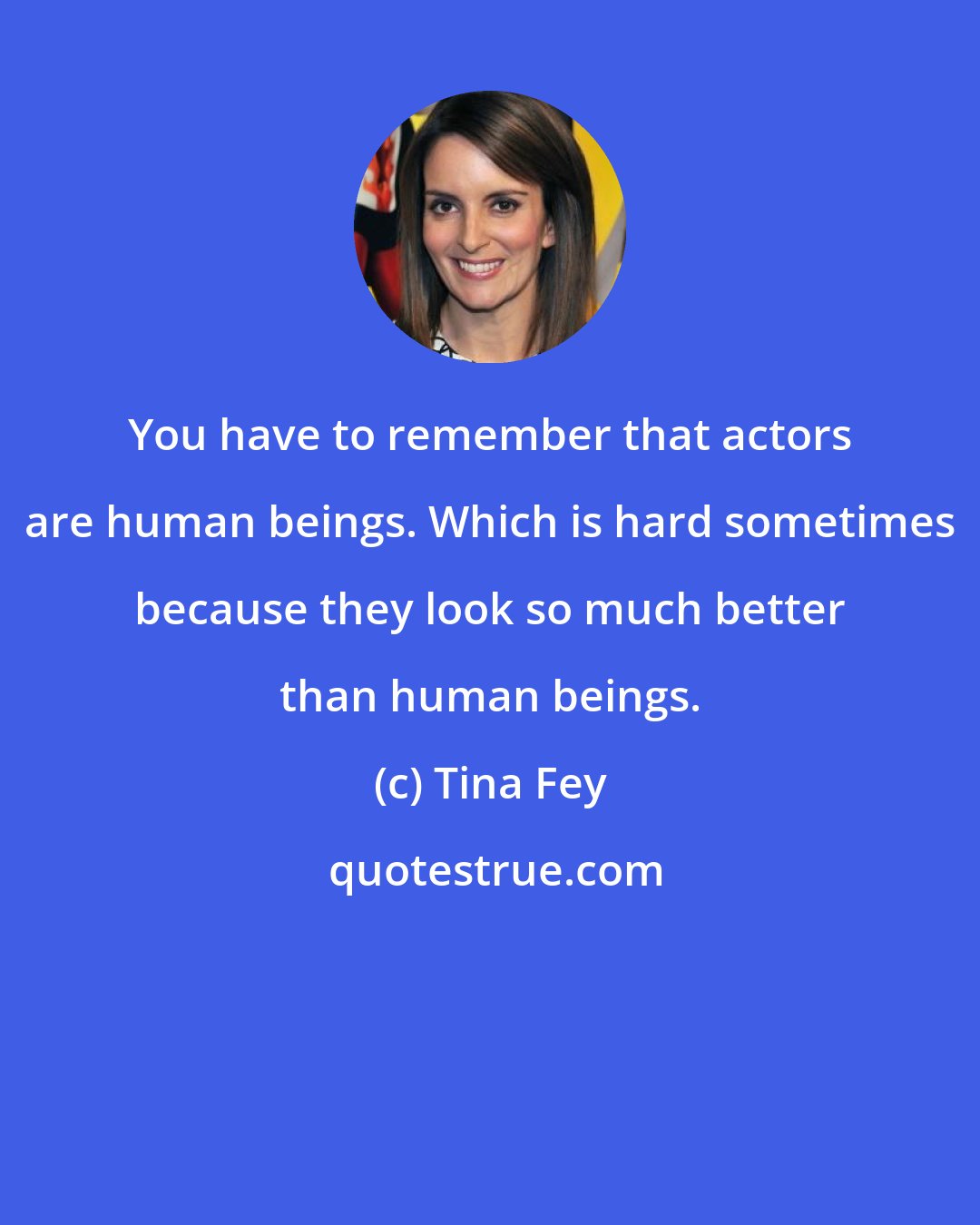 Tina Fey: You have to remember that actors are human beings. Which is hard sometimes because they look so much better than human beings.