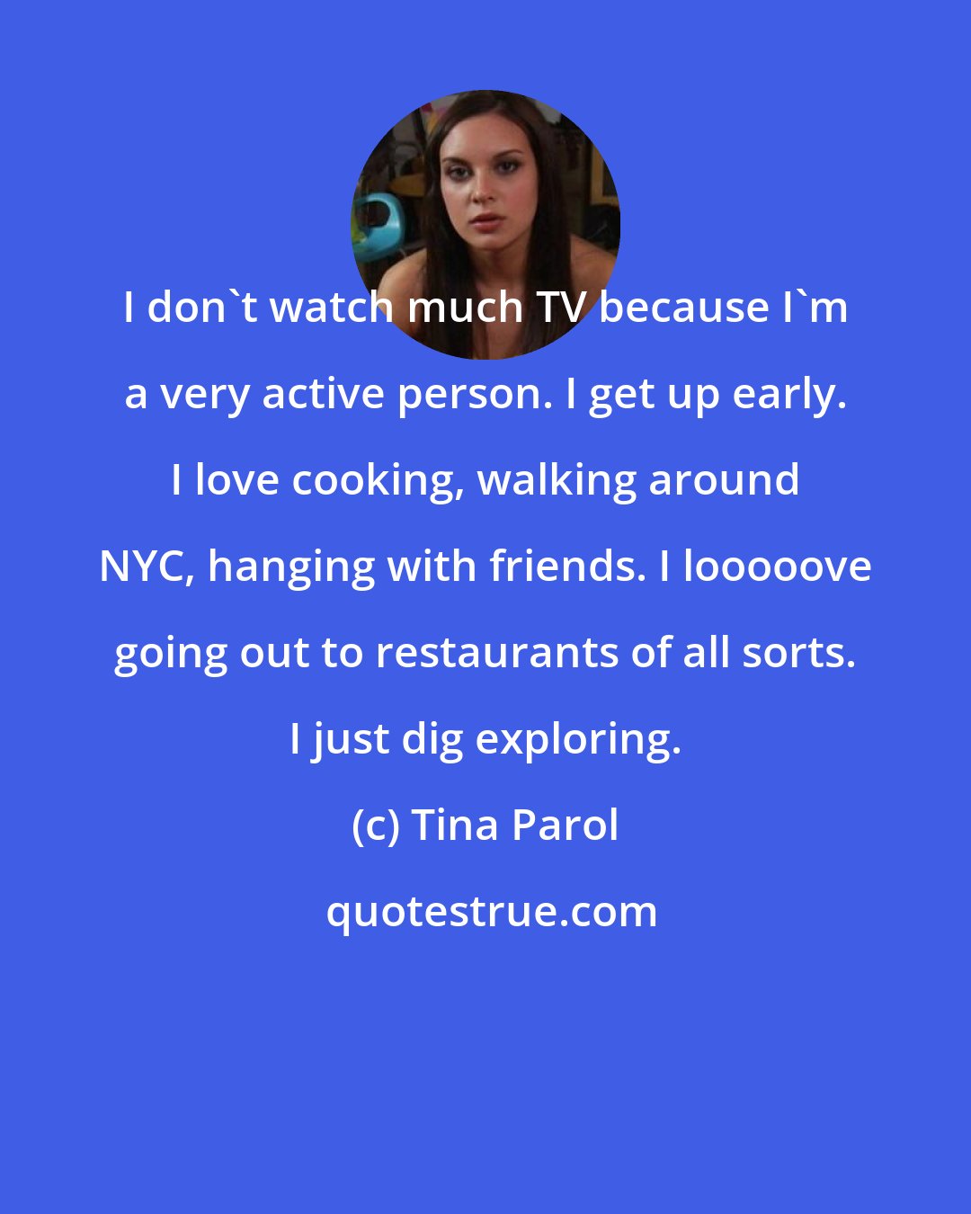Tina Parol: I don't watch much TV because I'm a very active person. I get up early. I love cooking, walking around NYC, hanging with friends. I looooove going out to restaurants of all sorts. I just dig exploring.