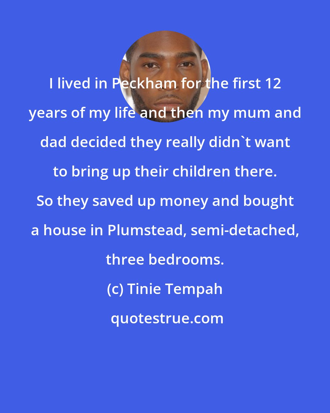 Tinie Tempah: I lived in Peckham for the first 12 years of my life and then my mum and dad decided they really didn't want to bring up their children there. So they saved up money and bought a house in Plumstead, semi-detached, three bedrooms.