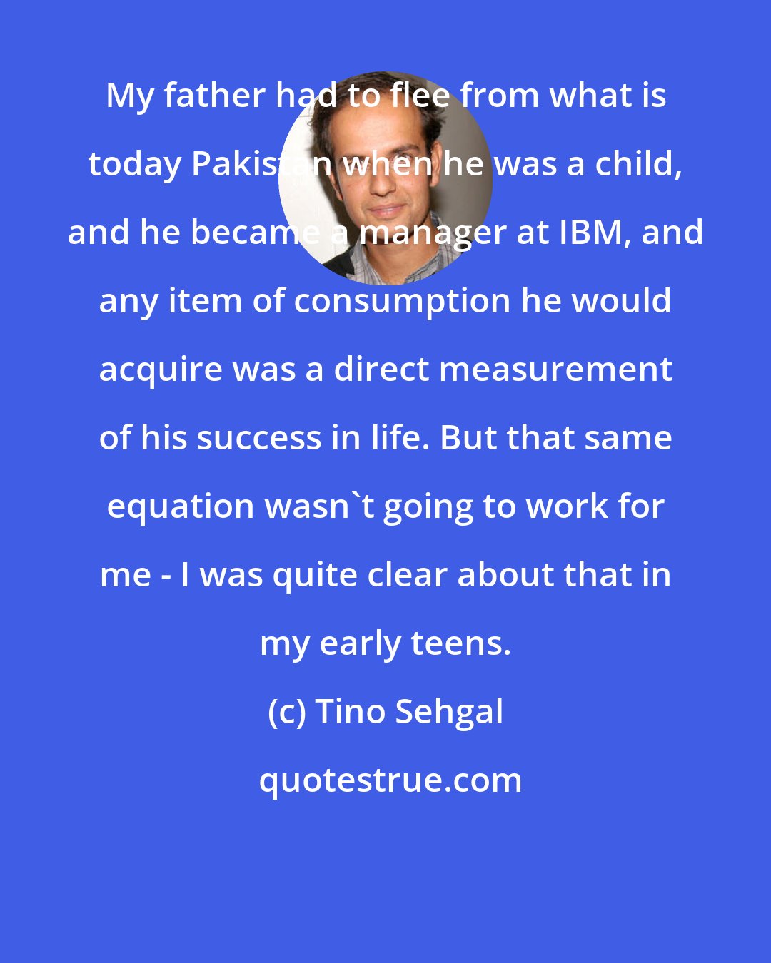 Tino Sehgal: My father had to flee from what is today Pakistan when he was a child, and he became a manager at IBM, and any item of consumption he would acquire was a direct measurement of his success in life. But that same equation wasn't going to work for me - I was quite clear about that in my early teens.