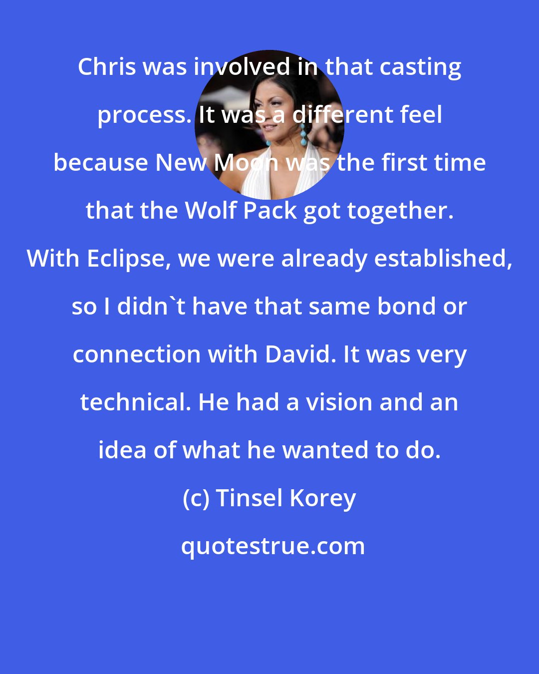 Tinsel Korey: Chris was involved in that casting process. It was a different feel because New Moon was the first time that the Wolf Pack got together. With Eclipse, we were already established, so I didn't have that same bond or connection with David. It was very technical. He had a vision and an idea of what he wanted to do.