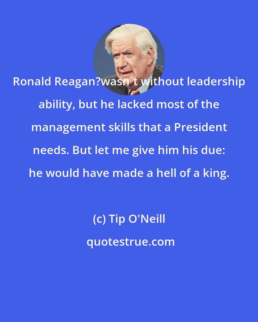 Tip O'Neill: Ronald Reagan?wasn't without leadership ability, but he lacked most of the management skills that a President needs. But let me give him his due: he would have made a hell of a king.