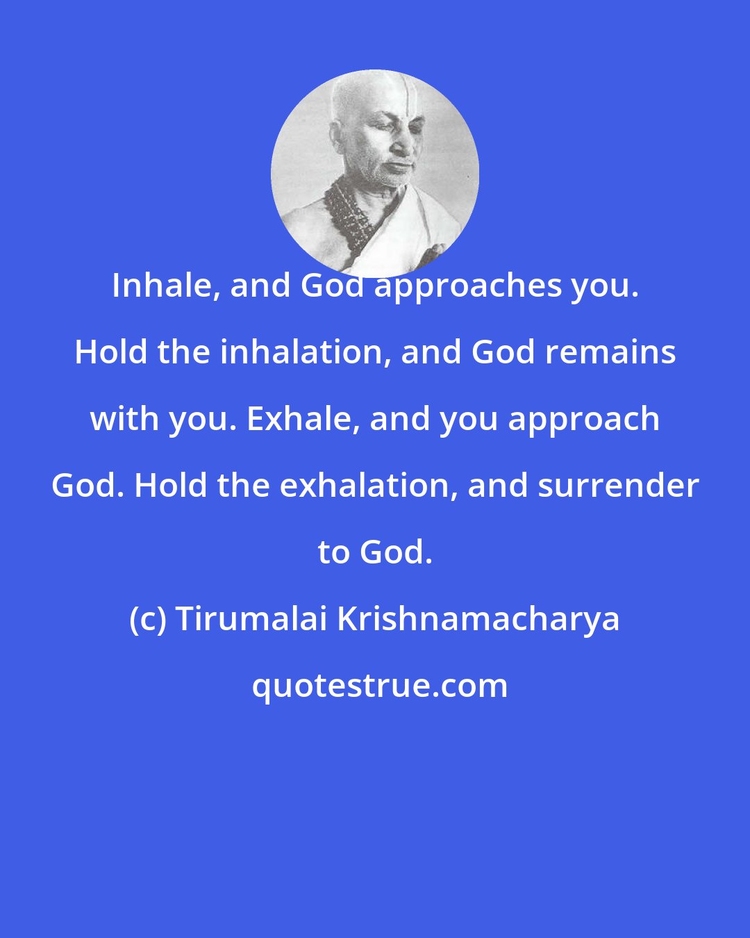 Tirumalai Krishnamacharya: Inhale, and God approaches you. Hold the inhalation, and God remains with you. Exhale, and you approach God. Hold the exhalation, and surrender to God.