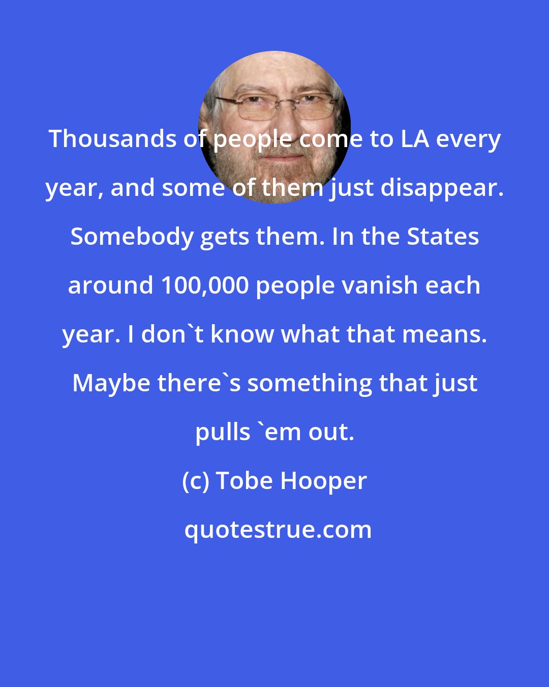 Tobe Hooper: Thousands of people come to LA every year, and some of them just disappear. Somebody gets them. In the States around 100,000 people vanish each year. I don't know what that means. Maybe there's something that just pulls 'em out.