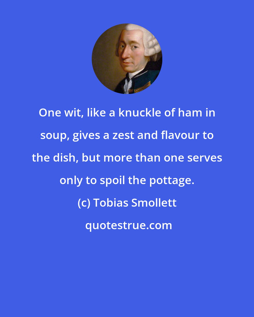 Tobias Smollett: One wit, like a knuckle of ham in soup, gives a zest and flavour to the dish, but more than one serves only to spoil the pottage.