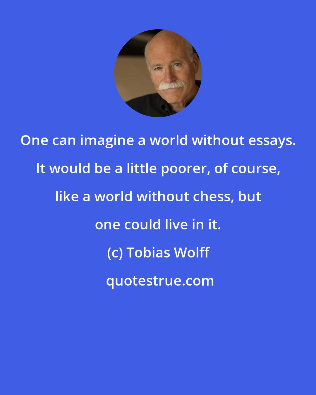 Tobias Wolff: One can imagine a world without essays. It would be a little poorer, of course, like a world without chess, but one could live in it.