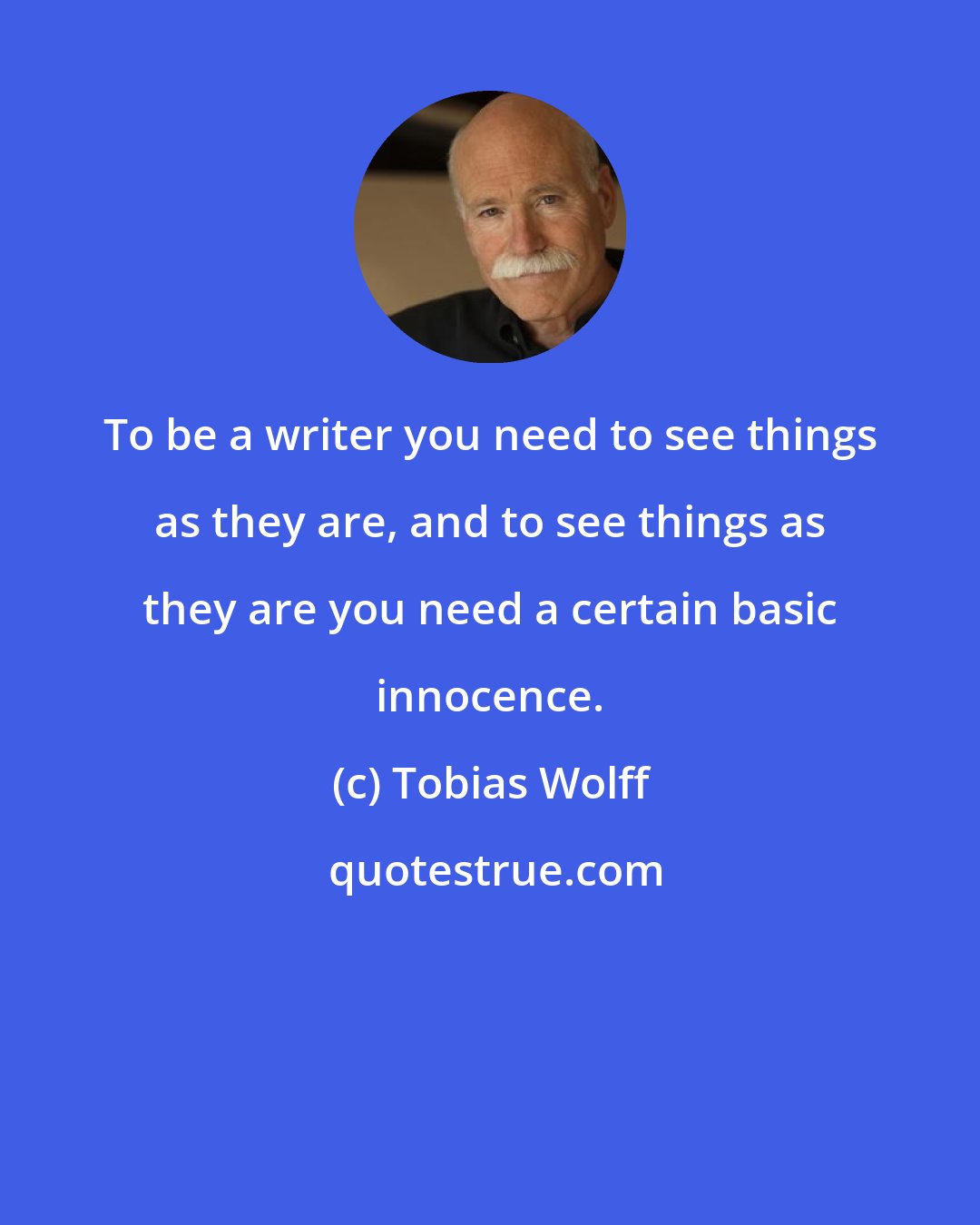 Tobias Wolff: To be a writer you need to see things as they are, and to see things as they are you need a certain basic innocence.