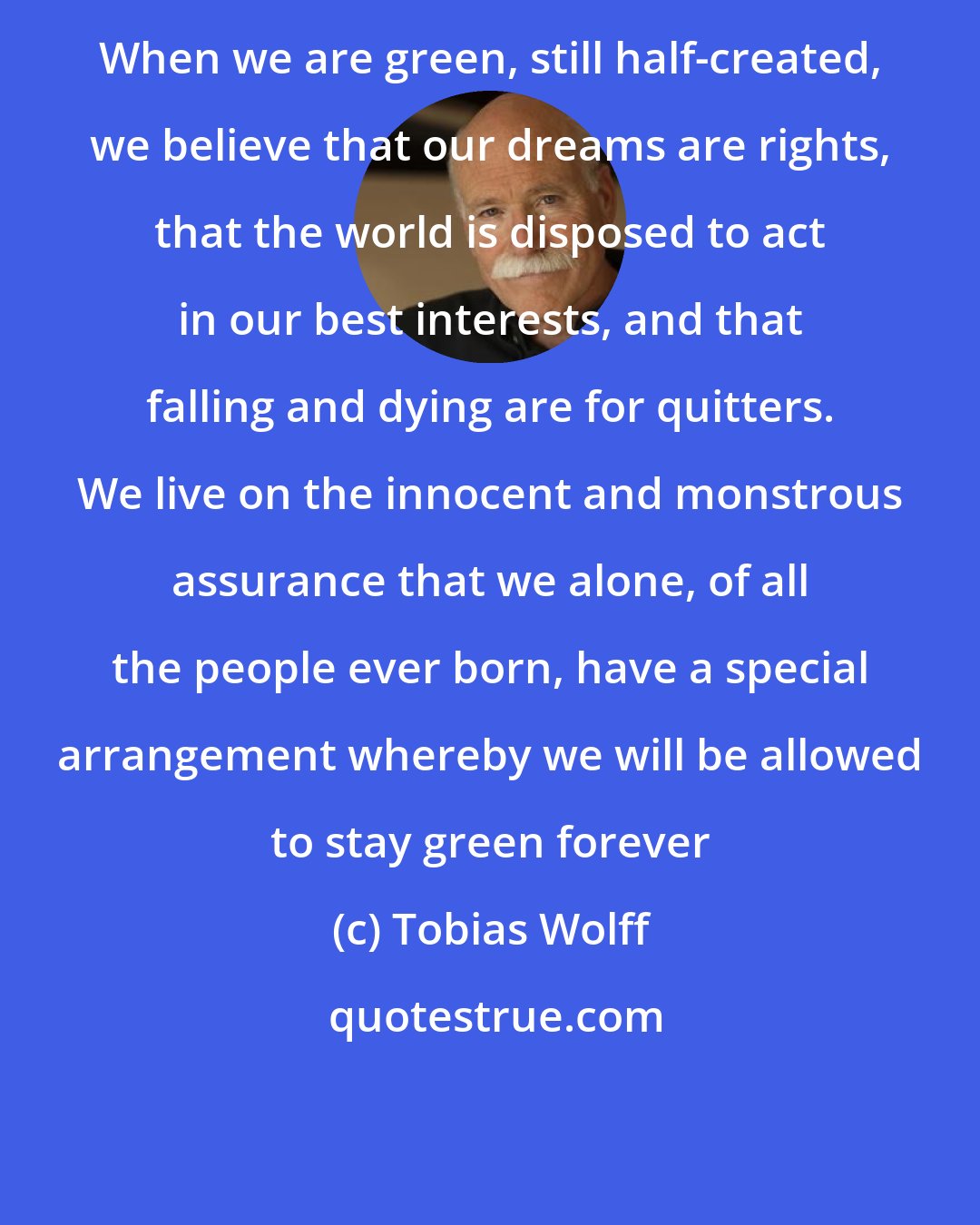 Tobias Wolff: When we are green, still half-created, we believe that our dreams are rights, that the world is disposed to act in our best interests, and that falling and dying are for quitters. We live on the innocent and monstrous assurance that we alone, of all the people ever born, have a special arrangement whereby we will be allowed to stay green forever