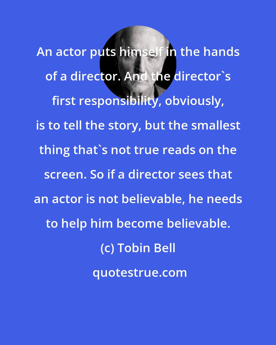 Tobin Bell: An actor puts himself in the hands of a director. And the director's first responsibility, obviously, is to tell the story, but the smallest thing that's not true reads on the screen. So if a director sees that an actor is not believable, he needs to help him become believable.