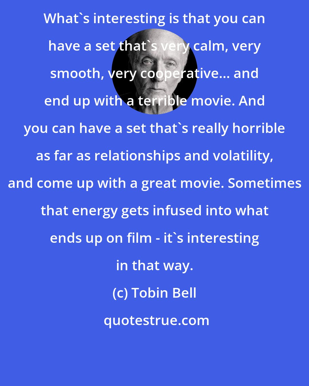 Tobin Bell: What's interesting is that you can have a set that's very calm, very smooth, very cooperative... and end up with a terrible movie. And you can have a set that's really horrible as far as relationships and volatility, and come up with a great movie. Sometimes that energy gets infused into what ends up on film - it's interesting in that way.