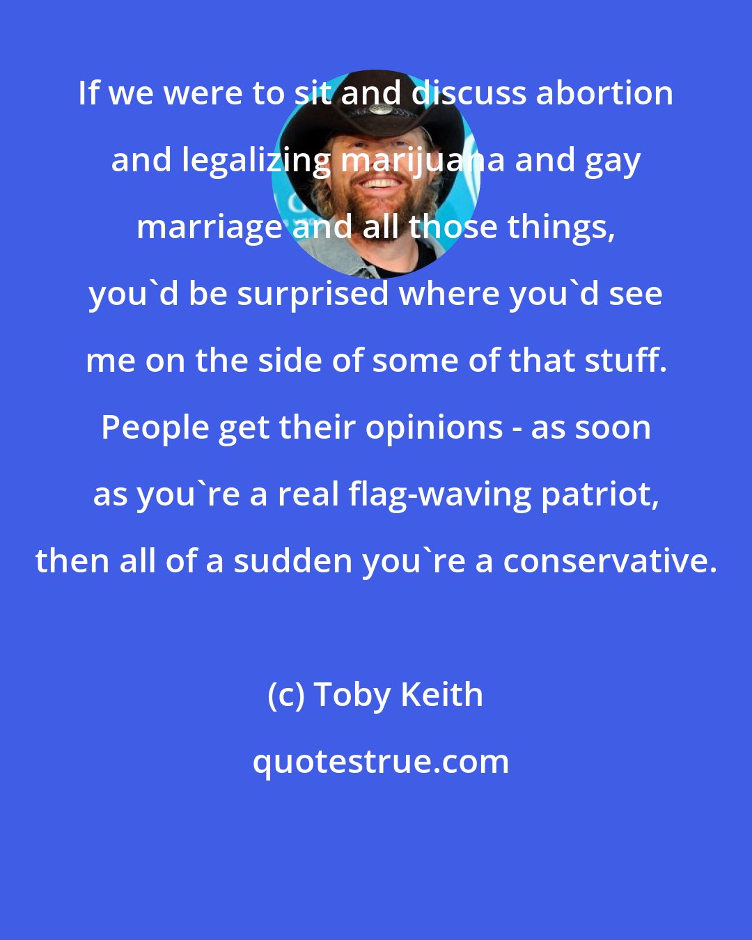 Toby Keith: If we were to sit and discuss abortion and legalizing marijuana and gay marriage and all those things, you'd be surprised where you'd see me on the side of some of that stuff. People get their opinions - as soon as you're a real flag-waving patriot, then all of a sudden you're a conservative.