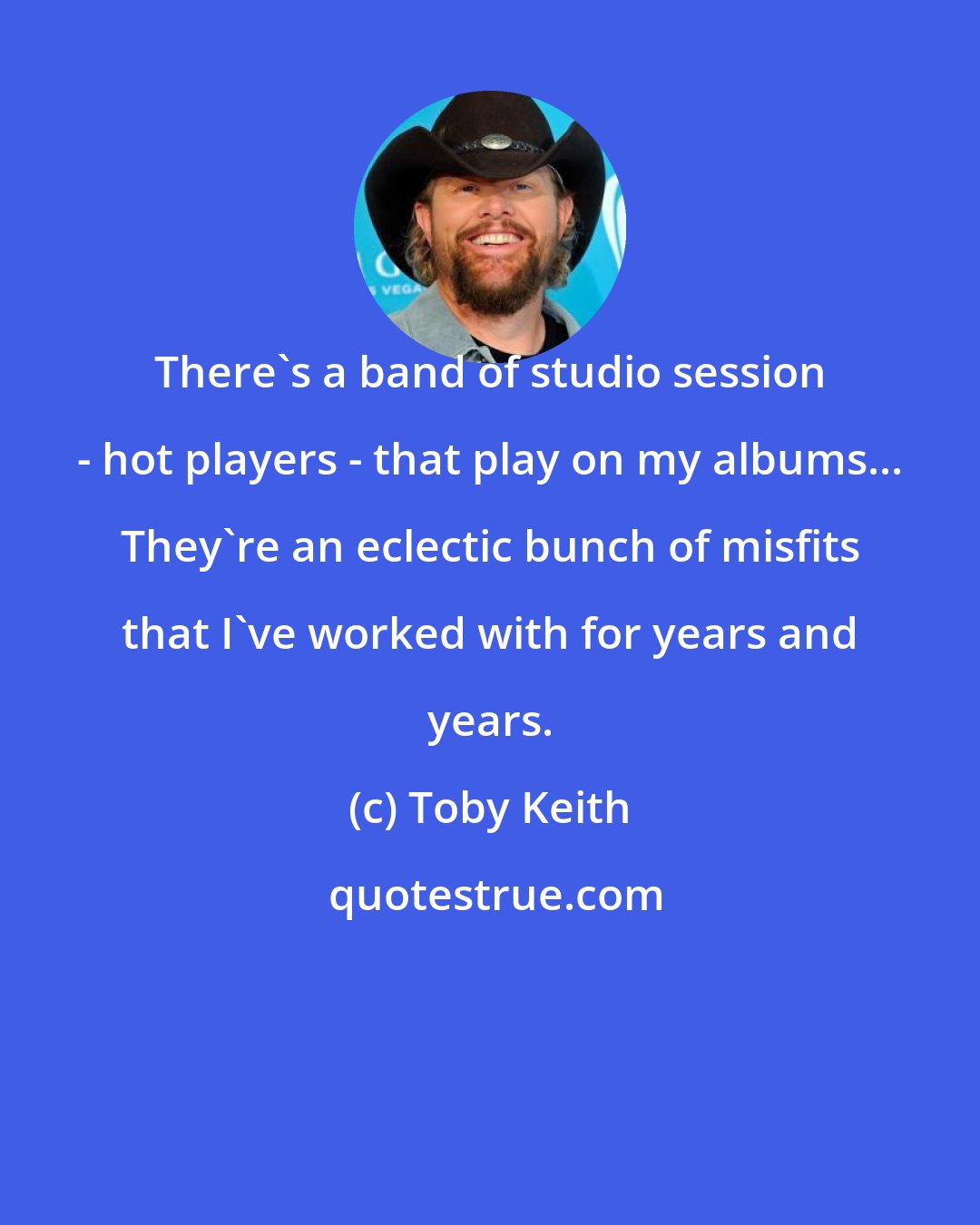 Toby Keith: There's a band of studio session - hot players - that play on my albums... They're an eclectic bunch of misfits that I've worked with for years and years.