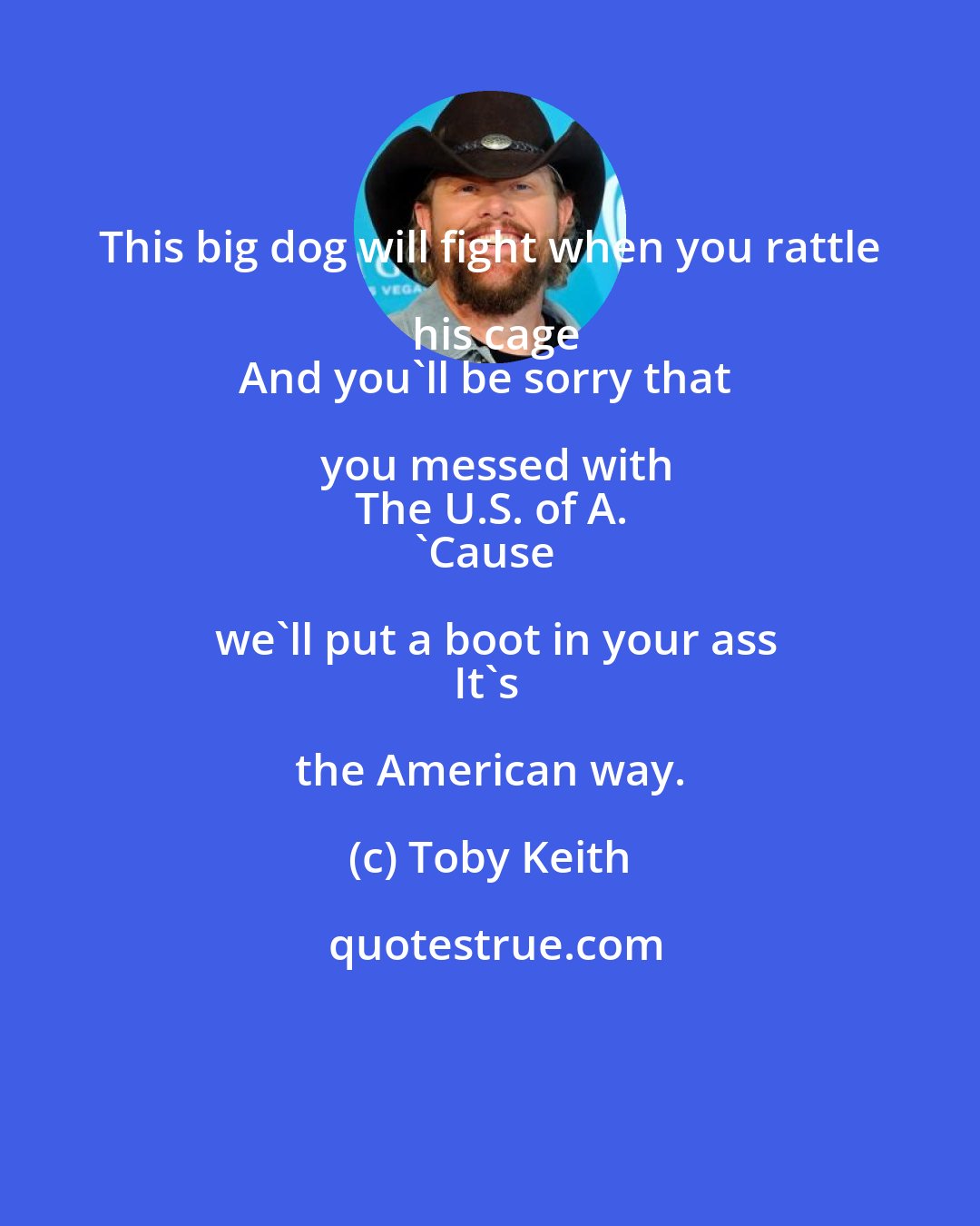 Toby Keith: This big dog will fight when you rattle his cage
And you'll be sorry that you messed with
The U.S. of A.
'Cause we'll put a boot in your ass
It's the American way.