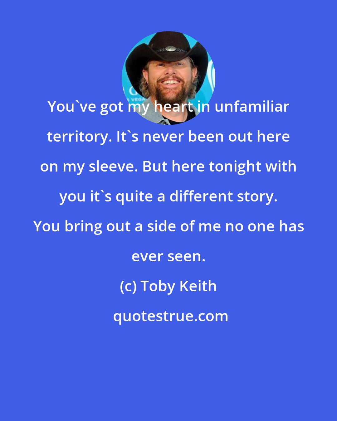 Toby Keith: You've got my heart in unfamiliar territory. It's never been out here on my sleeve. But here tonight with you it's quite a different story. You bring out a side of me no one has ever seen.