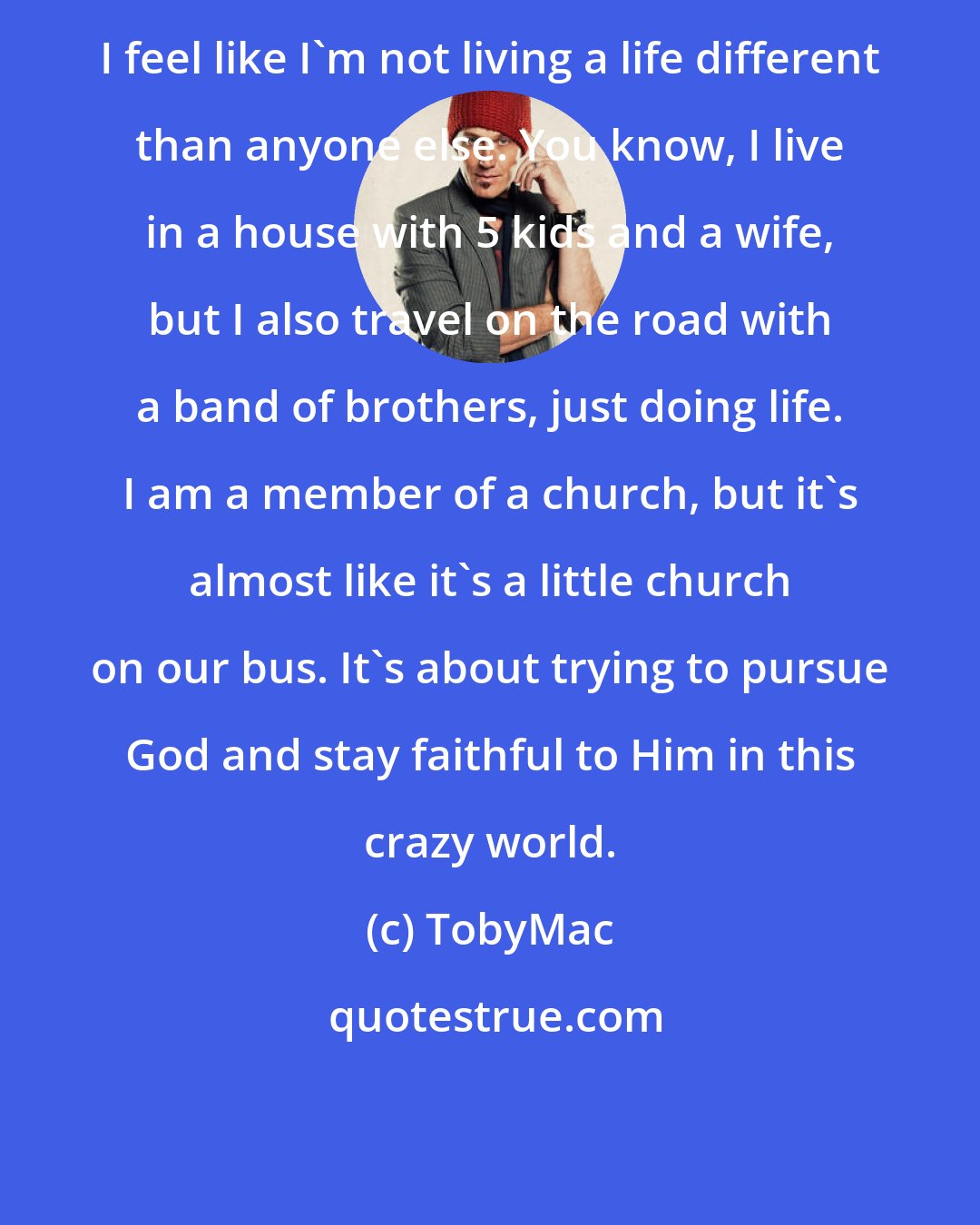 TobyMac: I feel like I'm not living a life different than anyone else. You know, I live in a house with 5 kids and a wife, but I also travel on the road with a band of brothers, just doing life. I am a member of a church, but it's almost like it's a little church on our bus. It's about trying to pursue God and stay faithful to Him in this crazy world.