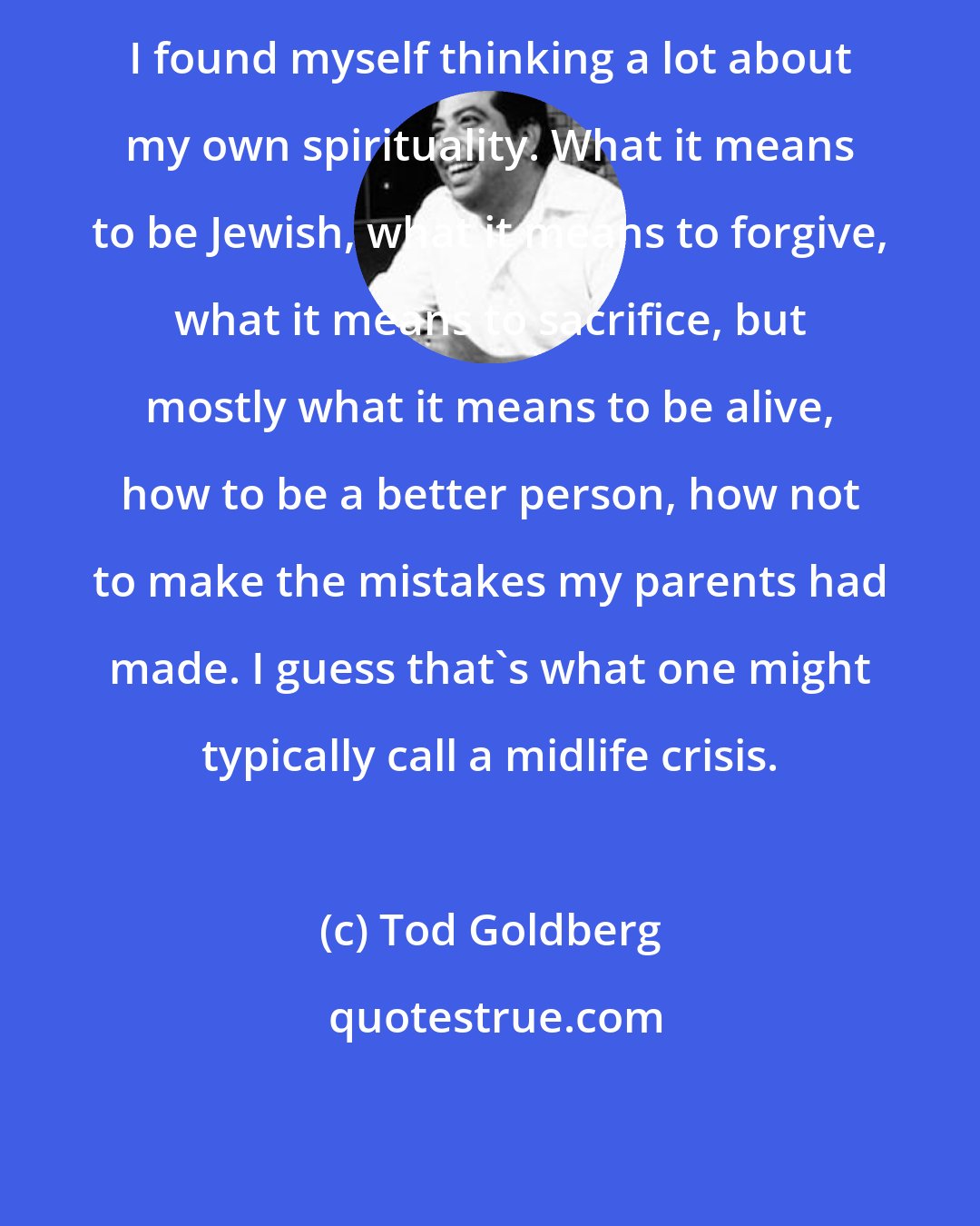 Tod Goldberg: I found myself thinking a lot about my own spirituality. What it means to be Jewish, what it means to forgive, what it means to sacrifice, but mostly what it means to be alive, how to be a better person, how not to make the mistakes my parents had made. I guess that's what one might typically call a midlife crisis.