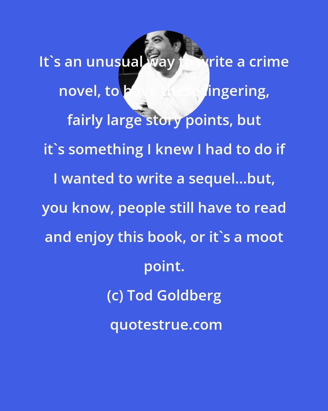 Tod Goldberg: It's an unusual way to write a crime novel, to have these lingering, fairly large story points, but it's something I knew I had to do if I wanted to write a sequel...but, you know, people still have to read and enjoy this book, or it's a moot point.