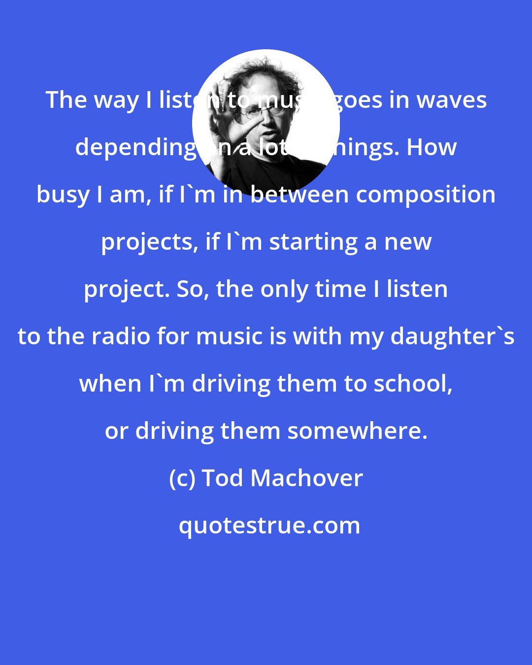 Tod Machover: The way I listen to music goes in waves depending on a lot of things. How busy I am, if I'm in between composition projects, if I'm starting a new project. So, the only time I listen to the radio for music is with my daughter's when I'm driving them to school, or driving them somewhere.