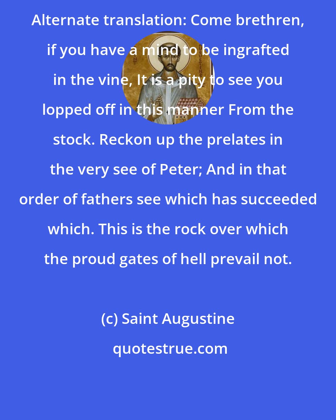 Saint Augustine: Alternate translation: Come brethren, if you have a mind to be ingrafted in the vine, It is a pity to see you lopped off in this manner From the stock. Reckon up the prelates in the very see of Peter; And in that order of fathers see which has succeeded which. This is the rock over which the proud gates of hell prevail not.