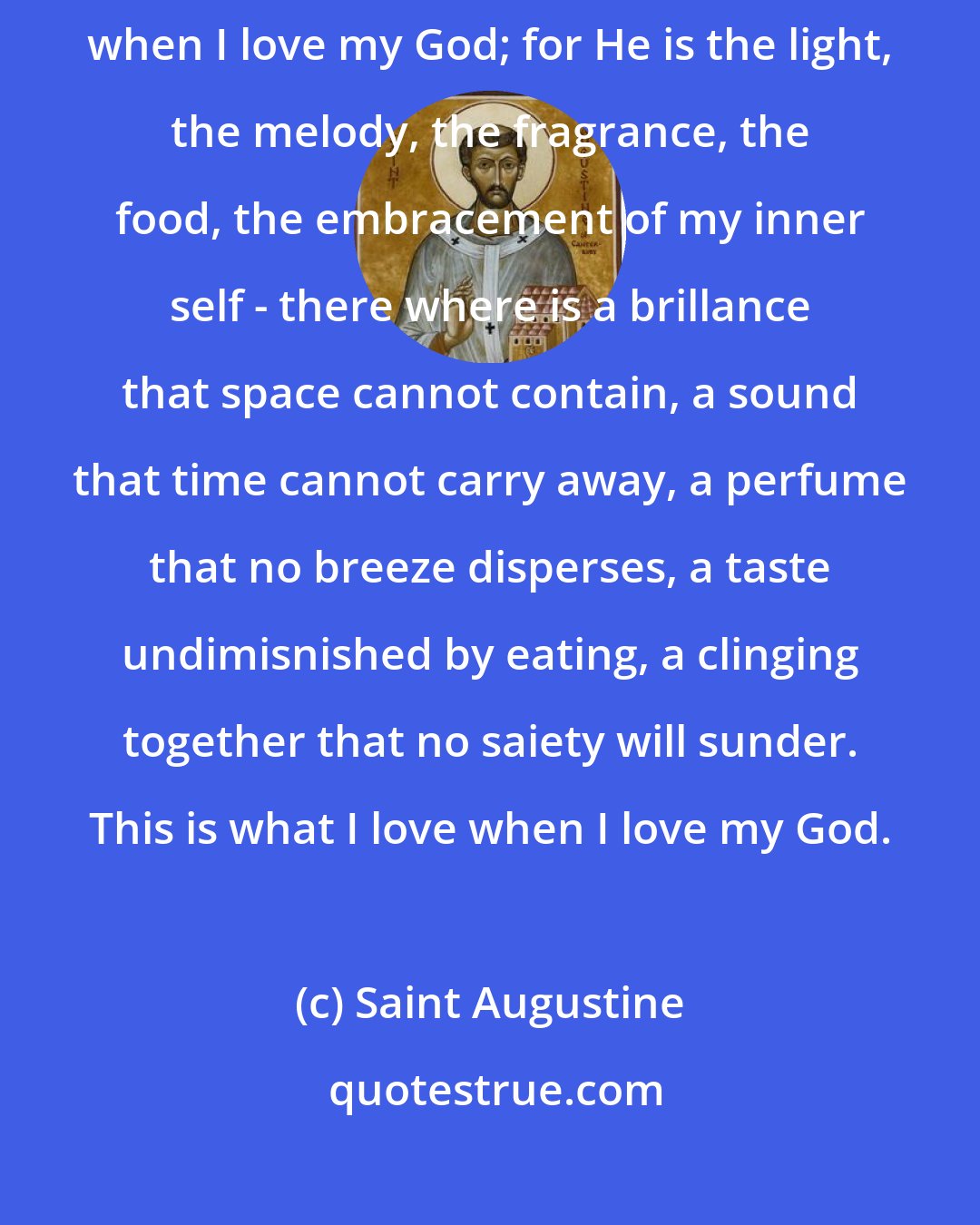 Saint Augustine: And yet I do love a kind of light, melody, fragrance, food, embracement when I love my God; for He is the light, the melody, the fragrance, the food, the embracement of my inner self - there where is a brillance that space cannot contain, a sound that time cannot carry away, a perfume that no breeze disperses, a taste undimisnished by eating, a clinging together that no saiety will sunder. This is what I love when I love my God.