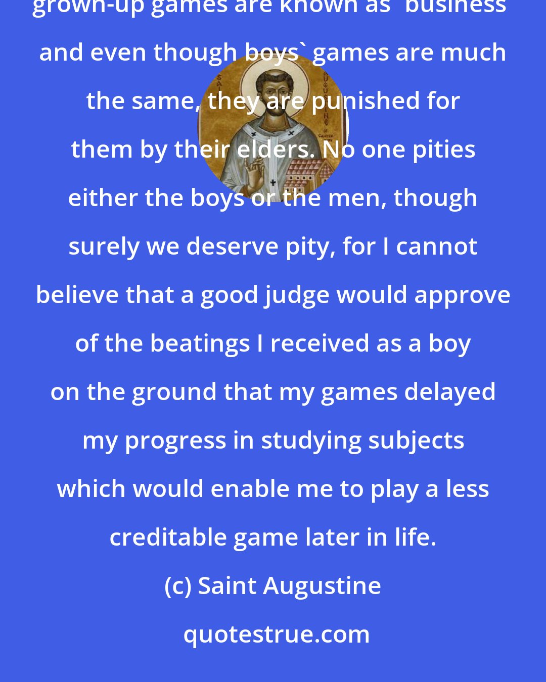 Saint Augustine: ...But we enjoyed playing games and were punished for them by men who played games themselves. However, grown-up games are known as 'business' and even though boys' games are much the same, they are punished for them by their elders. No one pities either the boys or the men, though surely we deserve pity, for I cannot believe that a good judge would approve of the beatings I received as a boy on the ground that my games delayed my progress in studying subjects which would enable me to play a less creditable game later in life.