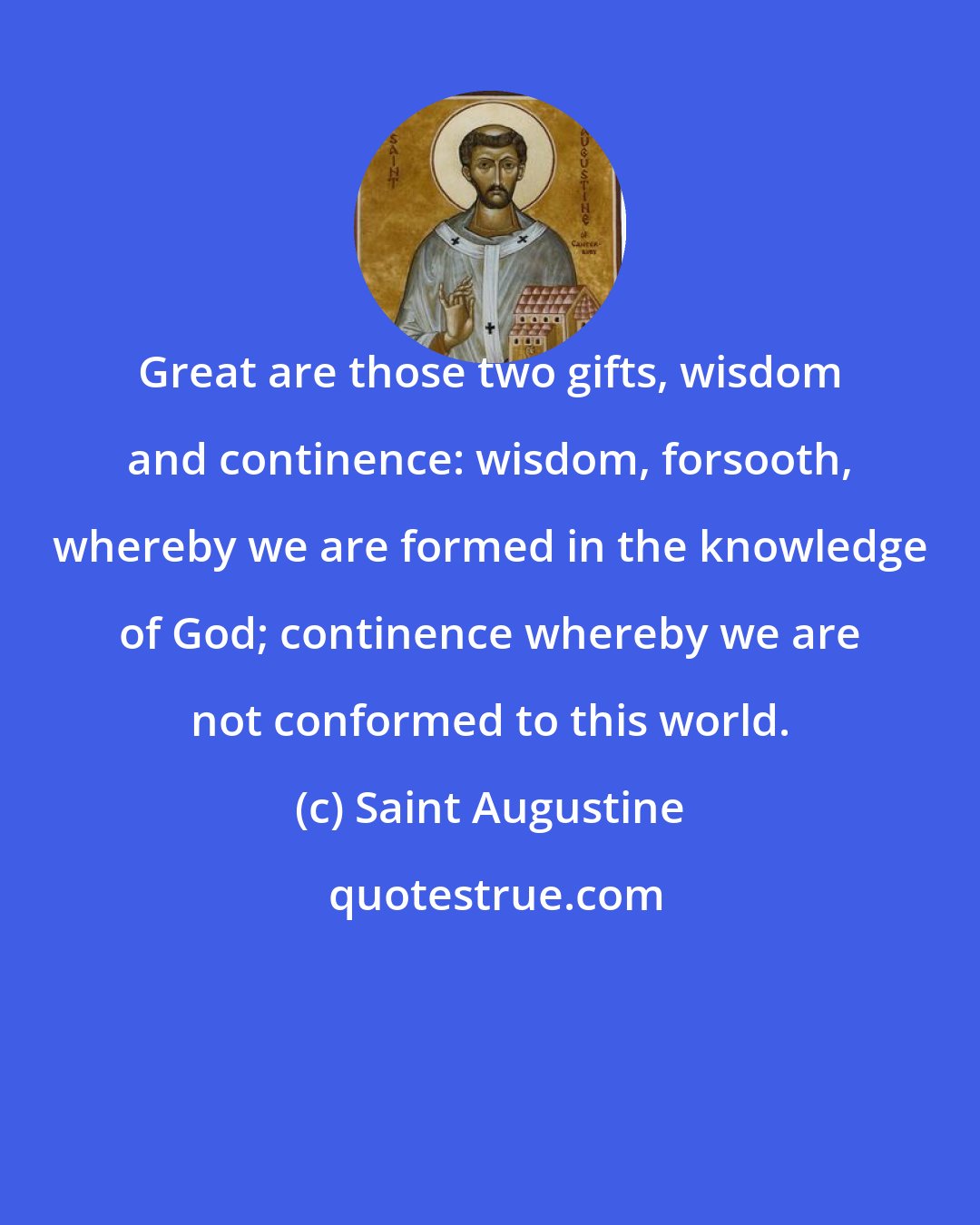 Saint Augustine: Great are those two gifts, wisdom and continence: wisdom, forsooth, whereby we are formed in the knowledge of God; continence whereby we are not conformed to this world.