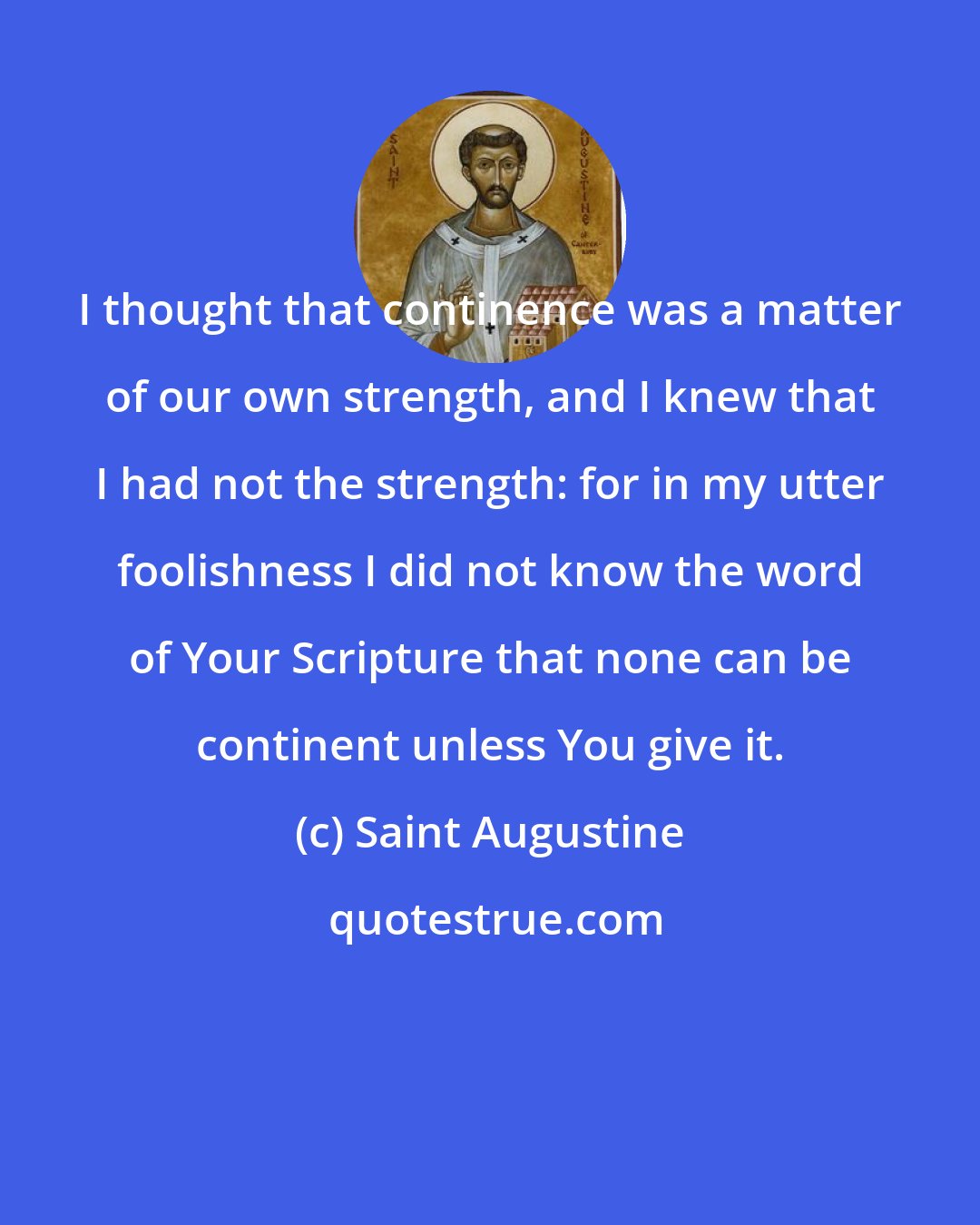 Saint Augustine: I thought that continence was a matter of our own strength, and I knew that I had not the strength: for in my utter foolishness I did not know the word of Your Scripture that none can be continent unless You give it.