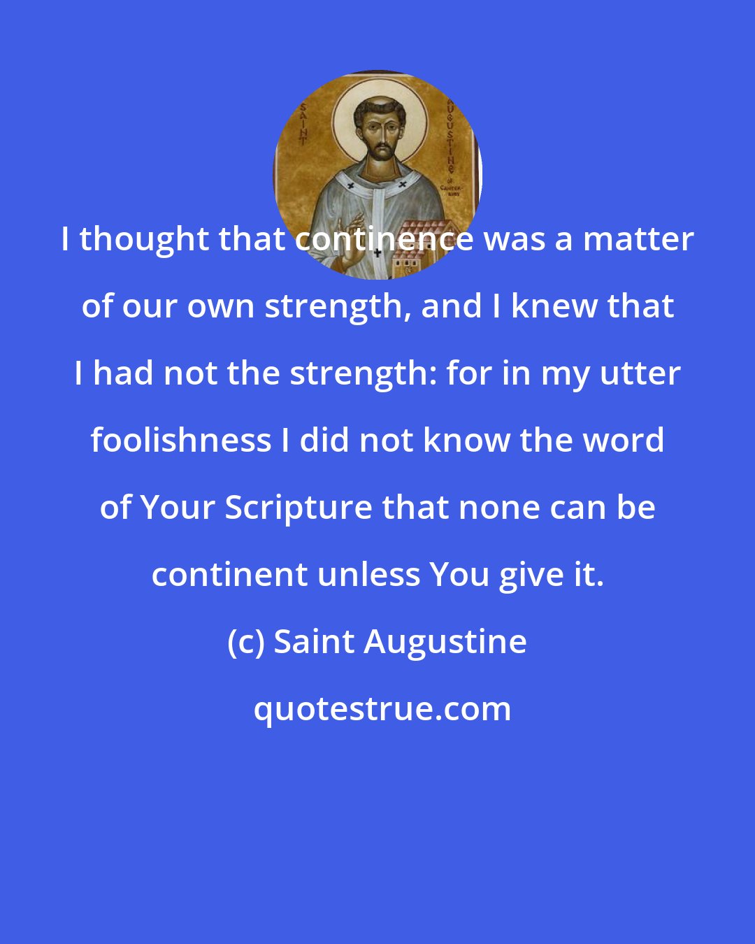 Saint Augustine: I thought that continence was a matter of our own strength, and I knew that I had not the strength: for in my utter foolishness I did not know the word of Your Scripture that none can be continent unless You give it.