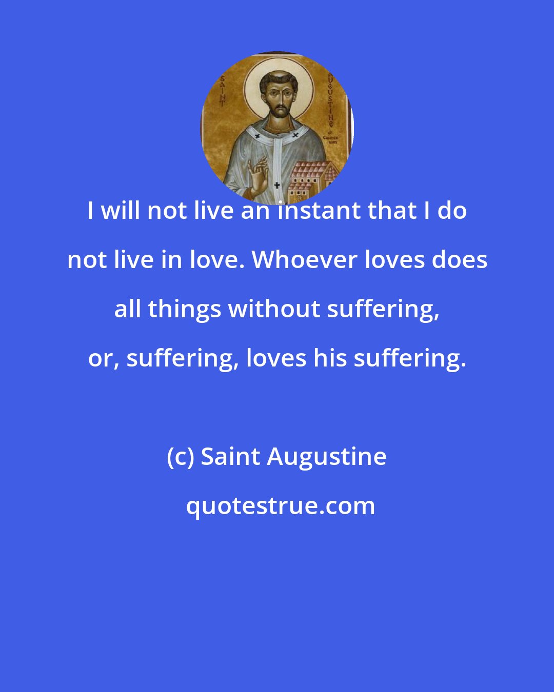 Saint Augustine: I will not live an instant that I do not live in love. Whoever loves does all things without suffering, or, suffering, loves his suffering.
