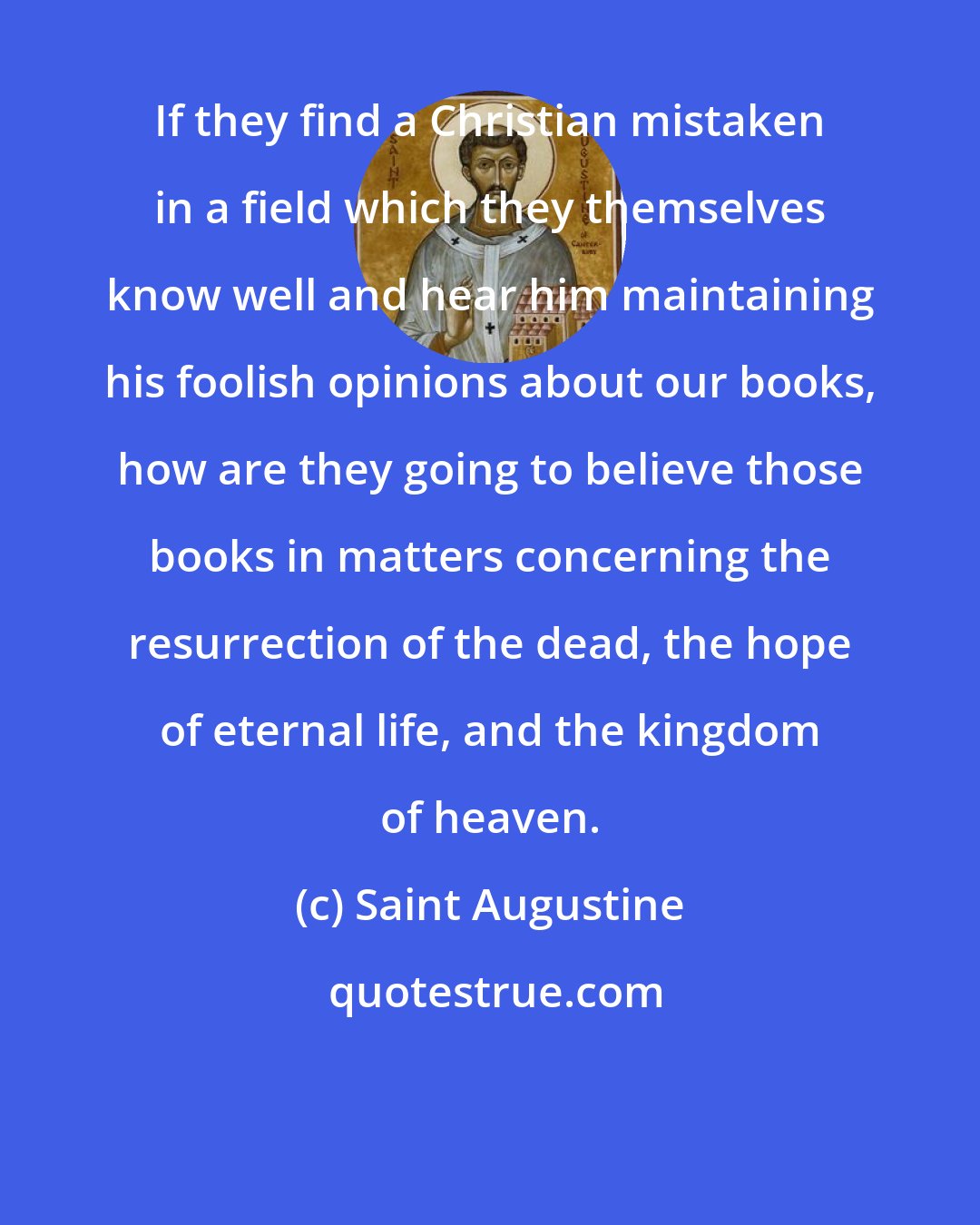 Saint Augustine: If they find a Christian mistaken in a field which they themselves know well and hear him maintaining his foolish opinions about our books, how are they going to believe those books in matters concerning the resurrection of the dead, the hope of eternal life, and the kingdom of heaven.