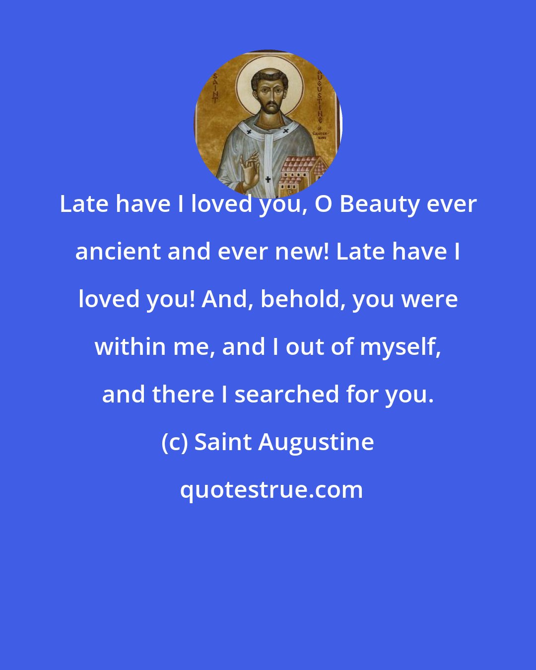 Saint Augustine: Late have I loved you, O Beauty ever ancient and ever new! Late have I loved you! And, behold, you were within me, and I out of myself, and there I searched for you.