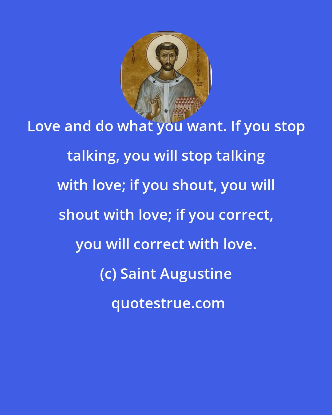 Saint Augustine: Love and do what you want. If you stop talking, you will stop talking with love; if you shout, you will shout with love; if you correct, you will correct with love.